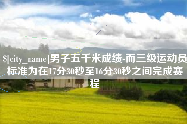 汕尾男子五千米成绩-而三级运动员标准为在17分30秒至16分30秒之间完成赛程