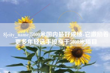 汕尾5000米国内最好成绩-它激励着更多年轻选手投身于5000米项目