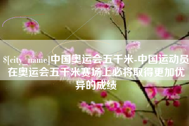 汕尾中国奥运会五千米-中国运动员在奥运会五千米赛场上必将取得更加优异的成绩