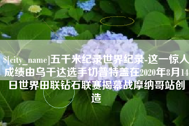 汕尾五千米纪录世界纪录-这一惊人成绩由乌干达选手切普特盖在2020年8月14日世界田联钻石联赛揭幕战摩纳哥站创造