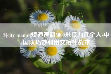 汕尾短道速滑5000米接力几个人-中国队巧妙利用交接棒战术