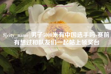 汕尾男子5000米有中国选手吗-赛前有想过和队友们一起站上领奖台