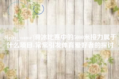 汕尾滑冰比赛中的5000米接力属于什么项目-常常引发体育爱好者的探讨