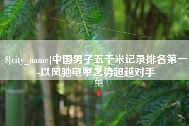 汕尾中国男子五千米记录排名第一-以风驰电掣之势超越对手