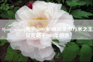 汕尾男子 5000米-原纪录由万米之王贝克勒于2004年创造