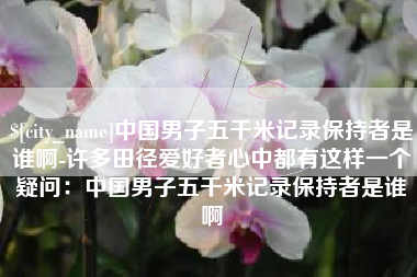 汕尾中国男子五千米记录保持者是谁啊-许多田径爱好者心中都有这样一个疑问：中国男子五千米记录保持者是谁啊