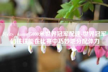 汕尾5000米世界冠军配速-世界冠军们往往能在比赛中巧妙地分配体力